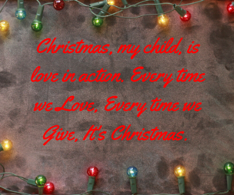 Christmas, my child, is love in action. Every time we Love, Every time we Give, It's Christmas.